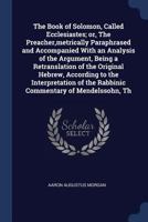 The Book of Solomon, Called Ecclesiastes; or, The Preacher, metrically Paraphrased and Accompanied With an Analysis of the Argument, Being a ... of the Rabbinic Commentary of Mendelssohn, Th 1019187131 Book Cover