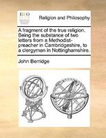 A fragment of the true religion. Being the substance of two letters from a Methodist-preacher in Cambridgeshire, to a clergyman in Nottinghamshire. 1170545874 Book Cover