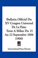 Bulletin Officiel Du XV Congres Universel De La Paix: Tenu A Milan Du 15 Au 22 Septembre 1906 (1906) 1161028757 Book Cover