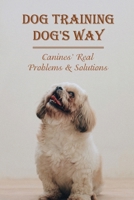 Dog Training Dog's Way: Canines' Real Problems & Solutions: How To Care For Your Dog'S Basic Needs B09BYDNR8J Book Cover