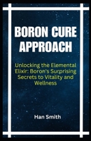 BORON CURE APPROACH: Unlocking the Elemental Elixir: Boron's Surprising Secrets to Vitality and Wellness B0CNSXX9LX Book Cover