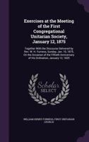 Exercises at the Meeting of the First Congregational Unitarian Society, January 12, 1875: Together with the Discourse Delivered by REV. W. H. Furness, Sunday, Jan. 10, 1875, on the Occasion of the Fif 1354420322 Book Cover