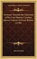 An Essay Towards The Character Of Her Late Majesty Caroline, Queen-Consort Of Great Britain (1738) 0548579164 Book Cover
