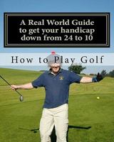 How to play Golf: A Real World user guide to getting your handicap down from 24 to 10...and beyond. 1461187117 Book Cover