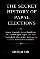 THE SECRET HISTORY OF PAPAL ELECTIONS: Saints, Scandals, Sacred Traditions In The Making Of Popes And How The Catholic Church Has Selected Its Leaders Across Two Millennia. B0F7FJ2R4G Book Cover