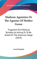 Madison Agonistes Or The Agonies Of Mother Goose: Fragment Of A Political Burletta, As Acting Or To Be Acted On The American Stage 1164840053 Book Cover
