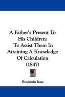 A Father's Present to His Children, to Assist Them in Attaining a Knowledge of Calculation 1437453279 Book Cover