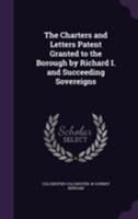 The Charters and Letters Patent Granted to the Borough by Richard I. and Succeeding Sovereigns 1355857090 Book Cover
