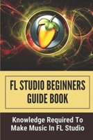 FL Studio Beginners Guide Book: Knowledge Required To Make Music In FL Studio: How To Make A Song In Fl Studio B098GX27GD Book Cover