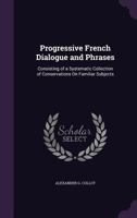 Progressive French Dialogue and Phrases: Consisting of a Systematic Collection of Conservations on Familiar Subjects ... 1357636067 Book Cover
