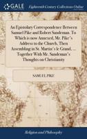 An Epistolary Correspondence Between Samuel Pike and Robert Sandeman. To Which is now Annexed, Mr. Pike's Address to the Church, Then Assembling in ... With Mr. Sandeman's Thoughts on Christianity 1170608434 Book Cover