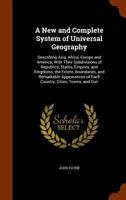 A New and Complete System of Universal Geography: Describing Asia, Africa, Europe and America; with Their Subdivisions of Republics, States, Empires, ... of Each Country; Cities, Towns, and Curi 1146305370 Book Cover