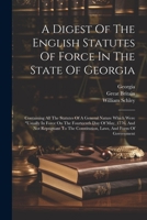 A Digest Of The English Statutes Of Force In The State Of Georgia: Containing All The Statutes Of A General Nature Which Were "usually In Force On The ... Constitution, Laws, And Form Of Government 1022601490 Book Cover