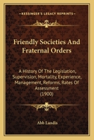 Friendly Societies and Fraternal Orders; A History of the Legislation, Supervision, Mortality Experience, Management, Reforms, Rates of Assessment and Present and Past Financial Condition of the Engli 1104057662 Book Cover