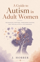 A Guide to Autism in Adult Women: Recognizing Symptoms, Overcoming Masking, and Thriving After a Late Diagnosis B0HD994J1S Book Cover
