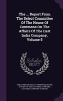 The ... Report from the Select Committee of the House of Commons on the Affairs of the East India Company, Volume 5 1276532768 Book Cover
