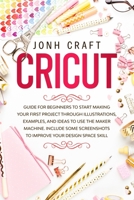 CRICUT: Step by step guide for beginners to start make your first project through illustrations and examples. Included some shortcuts for improve your skill about design space B084DH6CP4 Book Cover