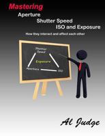 Mastering Aperture, Shutter Speed, ISO and Exposure: How They Interact and Affect Each Other 1482314452 Book Cover