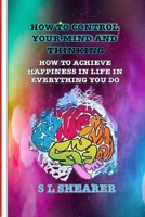 How To Control Your Mind And Thinking: How To Achieve Happiness In Life In Everything You Do B095GS5HFQ Book Cover
