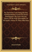 Six Discourses: Concerning I. Election and Reprobation; II. Extent of Christ's Redemption; III; The Grace of God; IV. Liberty of the Will; V. ... Answer to Three Objections 1147049963 Book Cover