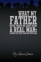 What My Father Never Taught Me About Being A Real Man: Lessons for Every Man and Their Sons 1482672715 Book Cover