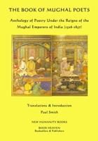 The Book of Mughal Poets: Anthology of Poetry Under the Reigns of the Mughal Emperors of India (1526-1857) 1512203882 Book Cover
