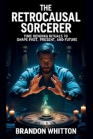The Retrocausal Sorcerer: Time Bending Rituals to Shape Past, Present, and Future B0FQDDD56G Book Cover