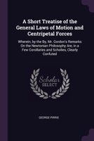 A Short Treatise of the General Laws of Motion and Centripetal Forces: Wherein, by the By, Mr. Gordon's Remarks On the Newtonian Philosophy Are, in a Few Corollaries and Scholies, Clearly Confuted 1377379558 Book Cover