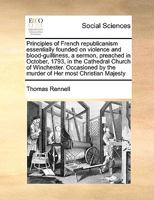 Principles of French republicanism essentially founded on violence and blood-guiltiness, a sermon, preached in October, 1793, in the Cathedral Church ... by the murder of Her most Christian Majesty 1170984452 Book Cover