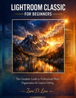 MASTERING LIGHTROOM CLASSIC FOR BEGINNERS: The Complete Guide to Professional Photo Organization & Creative Editing B0H25XBLN4 Book Cover