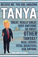Believe Me. You Are Amazing Tanya Great, Really Great. Very Awesome. So Sweet. Other Tanyas? Real Losers. Total Disasters. Ask Anyone. Funny Trump Gift Journal: Custom Personalized Tanya Name Gift Tru 1676341331 Book Cover