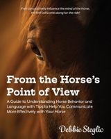 From the Horse's Point of View: A Guide to Understanding Horse Behavior and Language with Tips to Help You Communicate More Effectively with Your Horse 0578602466 Book Cover