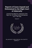 Reports of Cases Argued and Determined in the High Court of Admiralty: Commencing with the Judgments of the Right Hon. Sir William Scott, Michaelmas Term 1798-1808; Volume 5 137764846X Book Cover