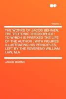 The Works of Jacob Behmen, the Teutonic Theosopher: To Which Is Prefixed the Life of the Author; With Figures Illustrating His Principles, Left by the Reverend William Law, M.a Volume 1 1407756982 Book Cover