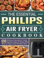 The Essential Philips Air fryer Cookbook: 600 Delicious Guaranteed, Family-Approved recipes for Anyone Who Want to Enjoy Tasty Effortless Dishe 1801665230 Book Cover