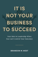 It Is Not Your Business to Succeed: Your Role in Leadership When You Can't Control Your Outcomes B0CRKH7QLW Book Cover