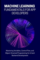 MACHINE LEARNING FUNDAMENTALS FOR APP DEVELOPERS: Mastering Variables, Control Flow, and Object-Oriented Programming for UI and Backend Development B0FV8S77FB Book Cover