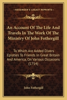 An Account of the Life and Travels, in the Work of the Ministry, of John Fothergill: To Which Are Added, Divers Epistles to Friends in Great-Britain and America on Various Occasions 1275653502 Book Cover