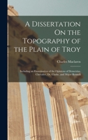 A Dissertation On the Topography of the Plain of Troy: Including an Examination of the Opinions of Demetrius, Chevalier, Dr. Clarke, and Major Rennell 1016991738 Book Cover