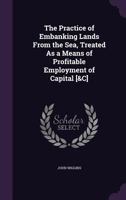 The Practice Of Embanking Lands From The Sea: Treated As A Means Of Profitable Employment Of Capital, With Examples And Particulars Of Actual Embankments 1165098873 Book Cover