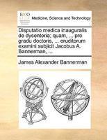 Disputatio medica inauguralis de dysenteria; quam, ... pro gradu doctoris, ... eruditorum examini subjicit Jacobus A. Bannerman, ... 1140897446 Book Cover