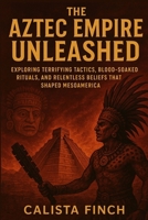 The Aztec Empire Unleashed: Exploring Terrifying Tactics, Blood-Soaked Rituals, and Relentless Beliefs that Shaped Mesoamerica B0FRZ6M6Q4 Book Cover