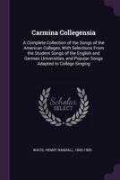 Carmina Collegensia: A Complete Collection of the Songs of the American Colleges, With Selections From the Student Songs of the English and German ... and Popular Songs Adapted to College Singing 1378837991 Book Cover