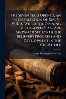 The Seven Seals Opened; an Interpretation of Rev. V-VIII, in Which the Opening of the Seven Seals Are Shown to Set Forth the Believer's Progress and Development in the Christ-life 1025169018 Book Cover