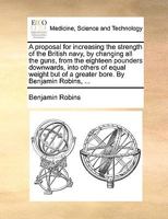 A proposal for increasing the strength of the British navy, by changing all the guns, from the eighteen pounders downwards, into others of equal weight but of a greater bore. By Benjamin Robins, ... 114093743X Book Cover