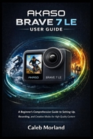 AKASO BRAVE 7 LE USER GUIDE: A Beginner’s Comprehensive Guide to Setting Up, Recording, and Creative Modes for High-Quality Content B0GL38FPCK Book Cover