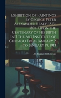 Exhibition of Paintings by George Peter Alexander Healy, 1813-1894, Upon the Centenary of his Birth [at] the Art Institute of Chicago From January 2 to January 19, 1913 101939966X Book Cover