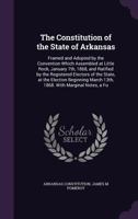 The Constitution of the State of Arkansas: Framed and Adopted by the Convention Which Assembled at Little Rock, January 7th, 1868, and Ratified by the ... March 13th, 1868. With Marginal Notes, a Fu 1355911354 Book Cover
