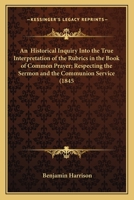 An Historical Inquiry Into the True Interpretation of the Rubrics in the Book of Common Prayer, Respecting the Sermon and the Communion Service 1356451810 Book Cover
