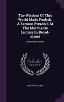 The Wisdom of This World Made Foolish. a Sermon Preach'd at the Merchants Lecture in Broad-Street: By Matthew Clarke 1247644685 Book Cover